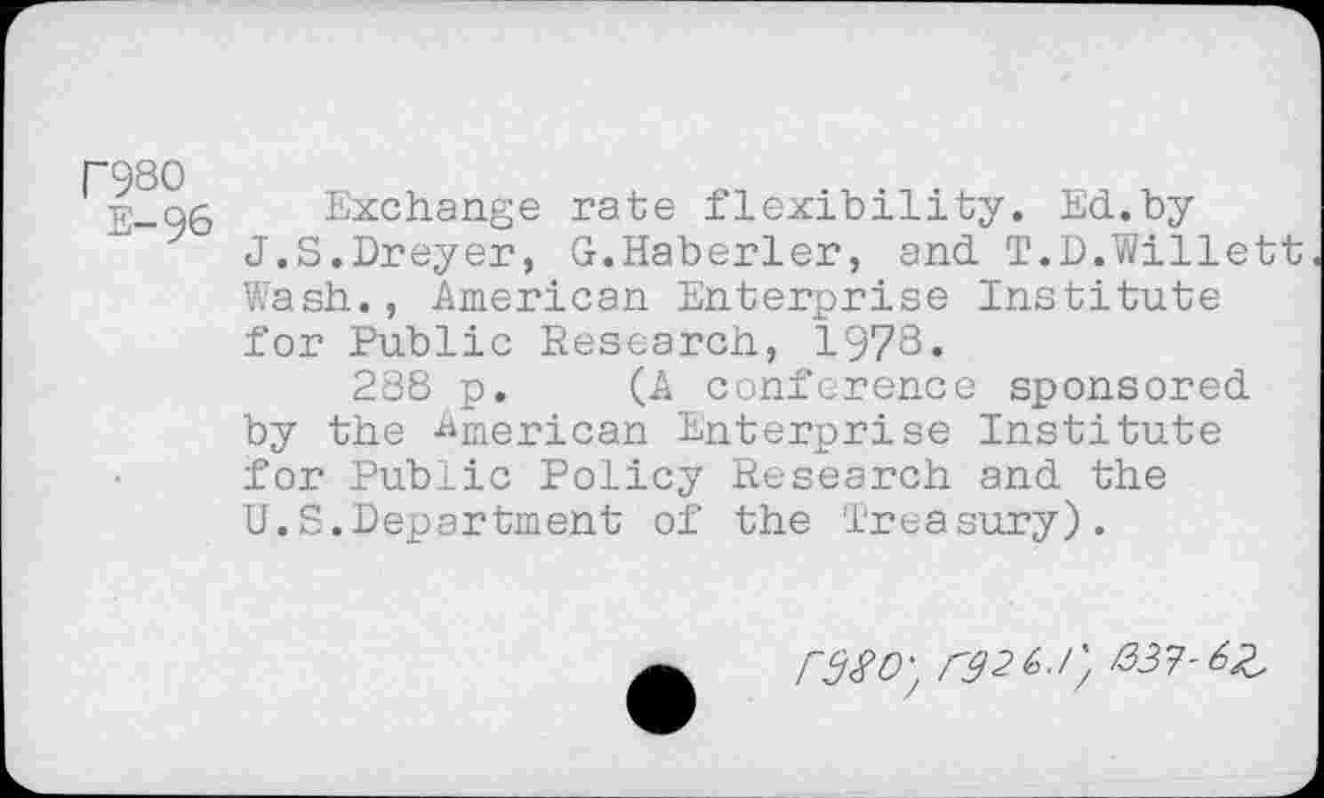 ﻿nso
E-96
Exchange rate flexibility. Ed.by J.S.Dreyer, G.Haberler, and T.D.Willett Wash., American Enterprise Institute for Public Research, 1978.
288 p. (A conference sponsored by the American Enterprise Institute for Public Policy Research and the U.S.Department of the Treasury).
rd80'; rd2i>.l'/ /337-62,